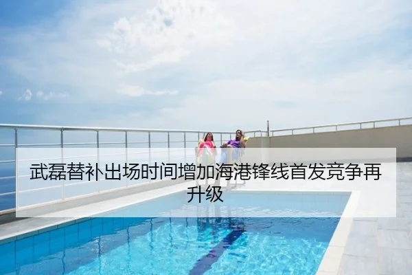 武磊替补出场时间增加海港锋线首发竞争再升级