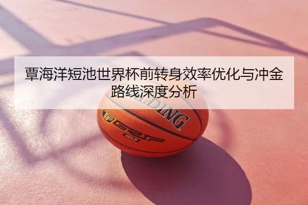 覃海洋短池世界杯前转身效率优化与冲金路线深度分析