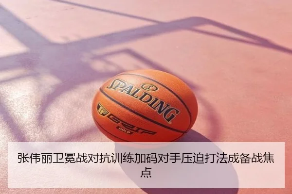 张伟丽卫冕战对抗训练加码对手压迫打法成备战焦点