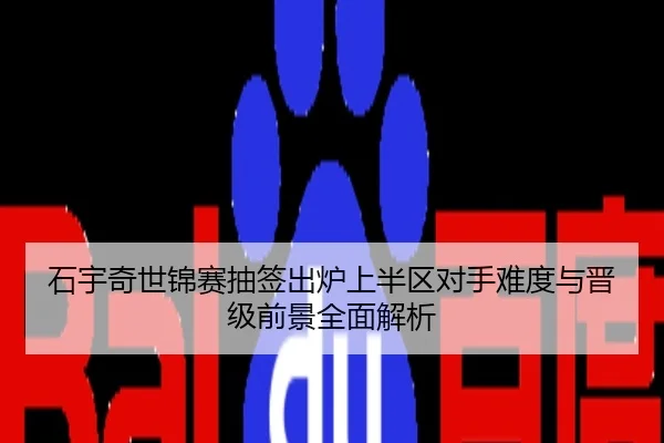 石宇奇世锦赛抽签出炉上半区对手难度与晋级前景全面解析