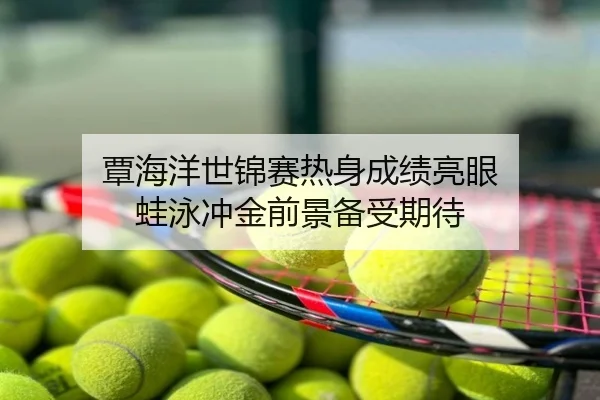 覃海洋世锦赛热身成绩亮眼 蛙泳冲金前景备受期待