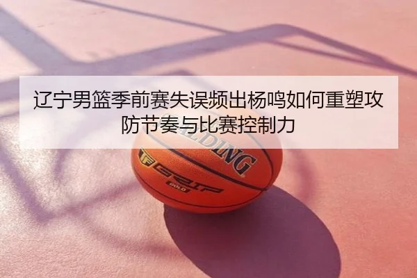 辽宁男篮季前赛失误频出杨鸣如何重塑攻防节奏与比赛控制力