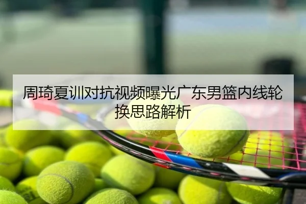 周琦夏训对抗视频曝光广东男篮内线轮换思路解析