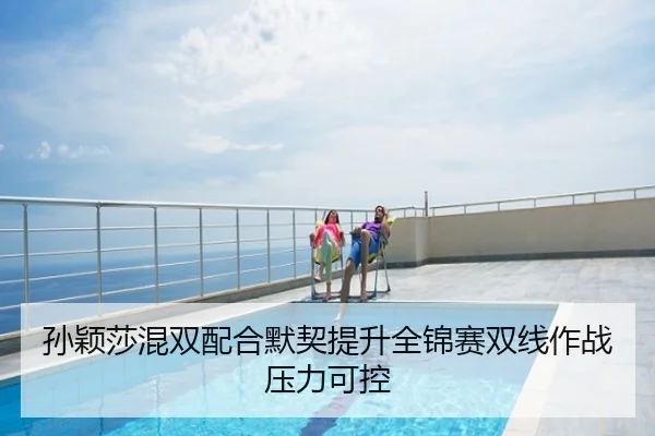 孙颖莎混双配合默契提升全锦赛双线作战压力可控