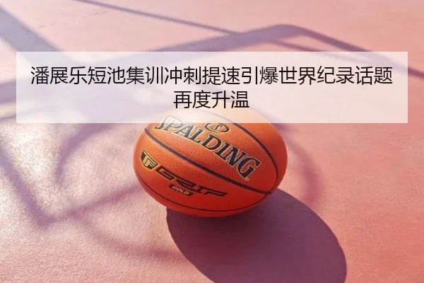 潘展乐短池集训冲刺提速引爆世界纪录话题再度升温