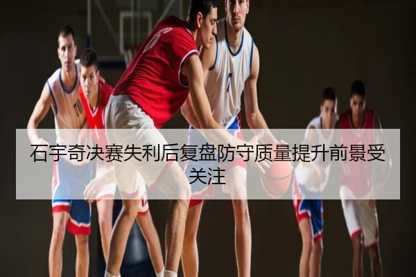 石宇奇决赛失利后复盘防守质量提升前景受关注
