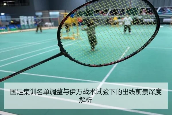 国足集训名单调整与伊万战术试验下的出线前景深度解析